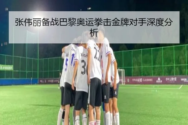 张伟丽备战巴黎奥运拳击金牌对手深度分析